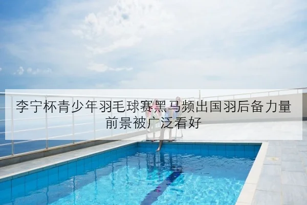 李宁杯青少年羽毛球赛黑马频出国羽后备力量前景被广泛看好